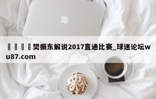 🍢樊振东解说2017直通比赛_球迷论坛wu87.com