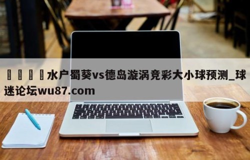 🍢水户蜀葵vs德岛漩涡竞彩大小球预测_球迷论坛wu87.com