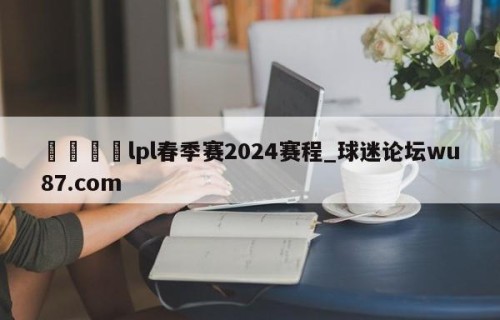 🍢lpl春季赛2024赛程_球迷论坛wu87.com