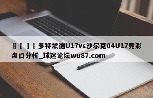 🍢多特蒙德U17vs沙尔克04U17竞彩盘口分析_球迷论坛wu87.com