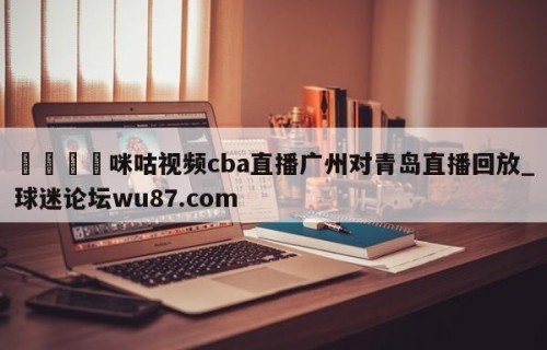 🍢咪咕视频cba直播广州对青岛直播回放_球迷论坛wu87.com
