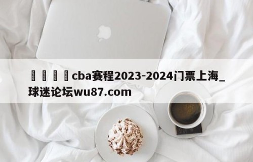 🍢cba赛程2023-2024门票上海_球迷论坛wu87.com
