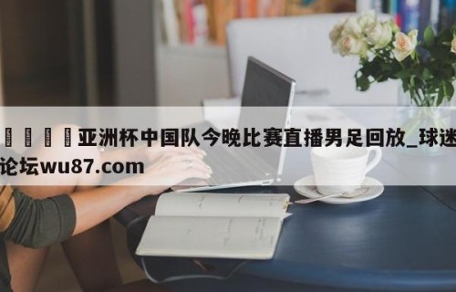 🍢亚洲杯中国队今晚比赛直播男足回放_球迷论坛wu87.com