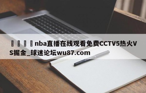 🍢nba直播在线观看免费CCTV5热火VS掘金_球迷论坛wu87.com