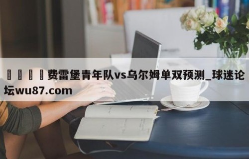 🍢费雷堡青年队vs乌尔姆单双预测_球迷论坛wu87.com