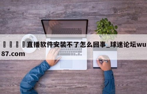 🍢直播软件安装不了怎么回事_球迷论坛wu87.com