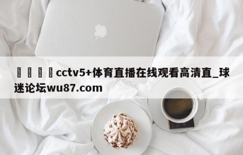 🍢cctv5+体育直播在线观看高清直_球迷论坛wu87.com