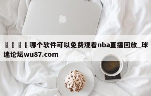 🍢哪个软件可以免费观看nba直播回放_球迷论坛wu87.com