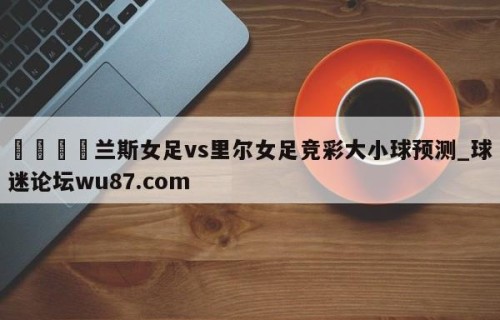 🍢兰斯女足vs里尔女足竞彩大小球预测_球迷论坛wu87.com