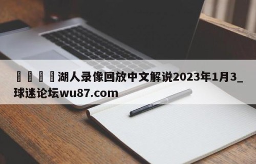 🍢湖人录像回放中文解说2023年1月3_球迷论坛wu87.com
