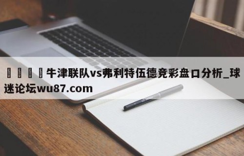 🍢牛津联队vs弗利特伍德竞彩盘口分析_球迷论坛wu87.com