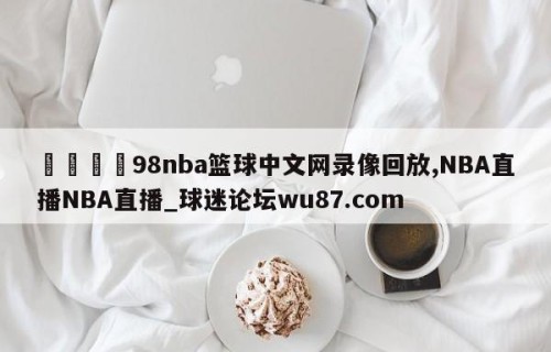 🍢98nba篮球中文网录像回放,NBA直播NBA直播_球迷论坛wu87.com