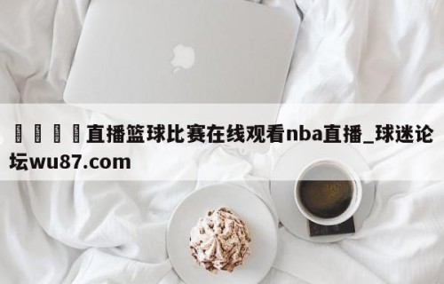 🍢直播篮球比赛在线观看nba直播_球迷论坛wu87.com