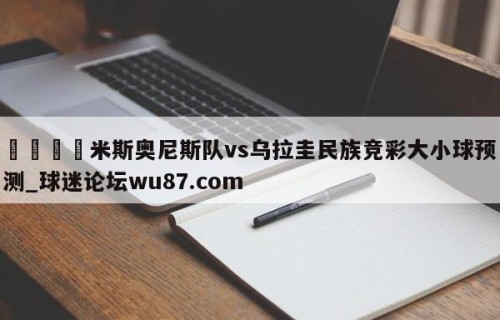 🍢米斯奥尼斯队vs乌拉圭民族竞彩大小球预测_球迷论坛wu87.com