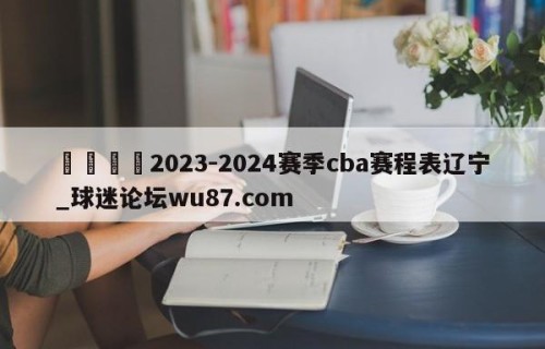🍢2023-2024赛季cba赛程表辽宁_球迷论坛wu87.com