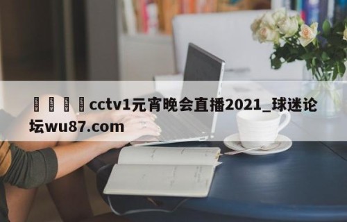 🍢cctv1元宵晚会直播2021_球迷论坛wu87.com