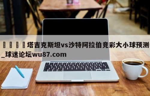🍢塔吉克斯坦vs沙特阿拉伯竞彩大小球预测_球迷论坛wu87.com