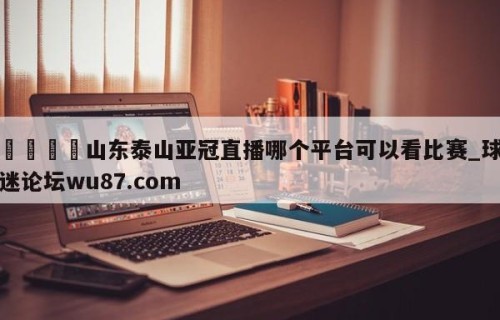 🍢山东泰山亚冠直播哪个平台可以看比赛_球迷论坛wu87.com
