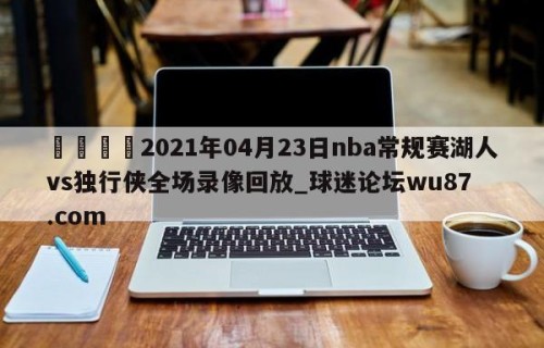 🍢2021年04月23日nba常规赛湖人vs独行侠全场录像回放_球迷论坛wu87.com
