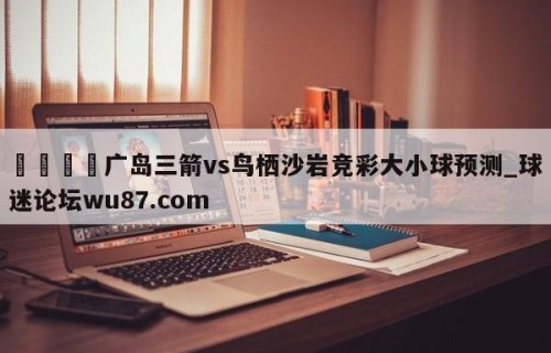 🍢广岛三箭vs鸟栖沙岩竞彩大小球预测_球迷论坛wu87.com