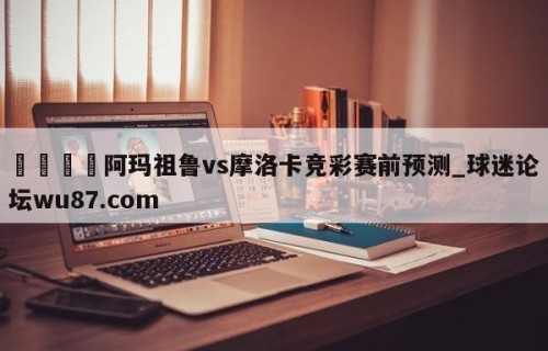 🍢阿玛祖鲁vs摩洛卡竞彩赛前预测_球迷论坛wu87.com