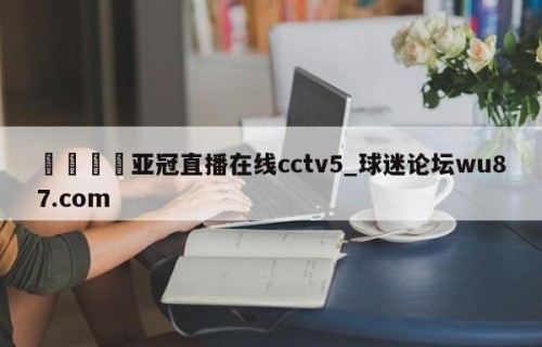 🍢亚冠直播在线cctv5_球迷论坛wu87.com