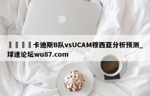 🍢卡迪斯B队vsUCAM穆西亚分析预测_球迷论坛wu87.com