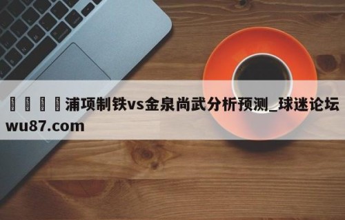 🍢浦项制铁vs金泉尚武分析预测_球迷论坛wu87.com