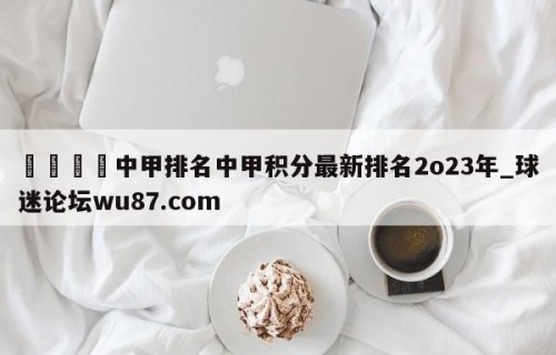 🍢中甲排名中甲积分最新排名2o23年_球迷论坛wu87.com
