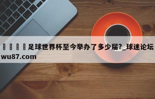 🍢足球世界杯至今举办了多少届?_球迷论坛wu87.com