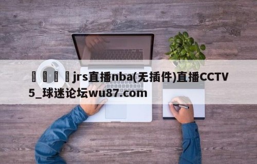 🍢jrs直播nba(无插件)直播CCTV5_球迷论坛wu87.com