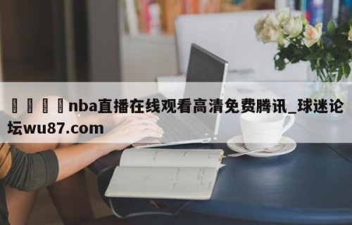 🍢nba直播在线观看高清免费腾讯_球迷论坛wu87.com