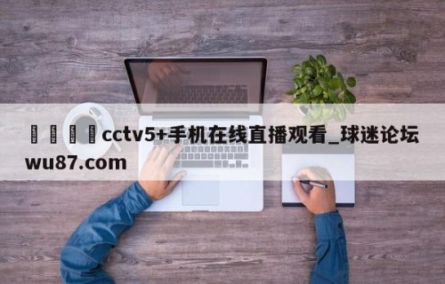 🍢cctv5+手机在线直播观看_球迷论坛wu87.com