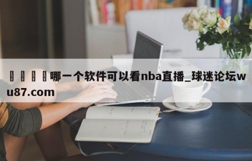 🍢哪一个软件可以看nba直播_球迷论坛wu87.com
