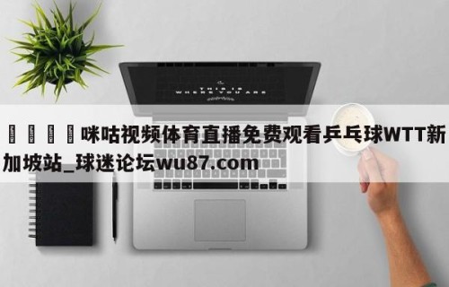 🍢咪咕视频体育直播免费观看乒乓球WTT新加坡站_球迷论坛wu87.com