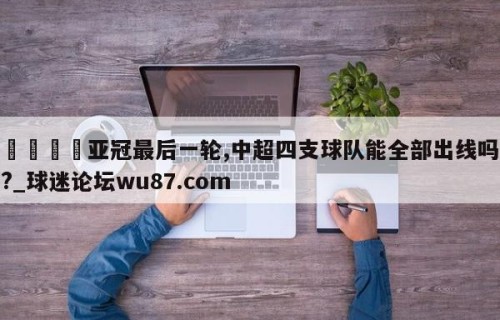🍢亚冠最后一轮,中超四支球队能全部出线吗?_球迷论坛wu87.com
