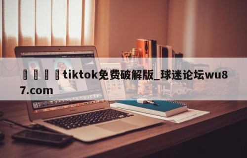 🍢tiktok免费破解版_球迷论坛wu87.com