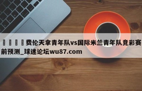 🍢费伦天拿青年队vs国际米兰青年队竞彩赛前预测_球迷论坛wu87.com
