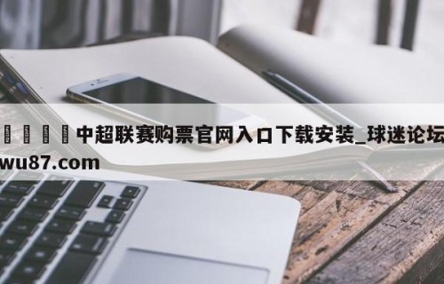 🍢中超联赛购票官网入口下载安装_球迷论坛wu87.com