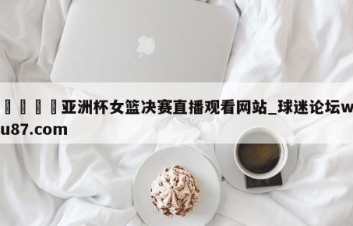 🍢亚洲杯女篮决赛直播观看网站_球迷论坛wu87.com