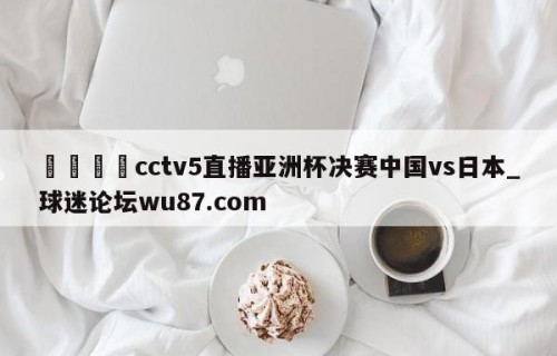 🍢cctv5直播亚洲杯决赛中国vs日本_球迷论坛wu87.com