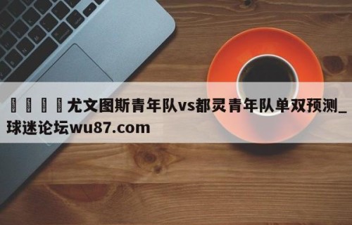 🍢尤文图斯青年队vs都灵青年队单双预测_球迷论坛wu87.com