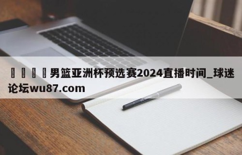 🍢男篮亚洲杯预选赛2024直播时间_球迷论坛wu87.com