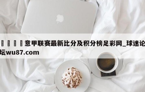 🍢意甲联赛最新比分及积分榜足彩网_球迷论坛wu87.com