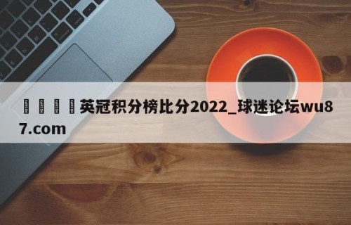 🍢英冠积分榜比分2022_球迷论坛wu87.com
