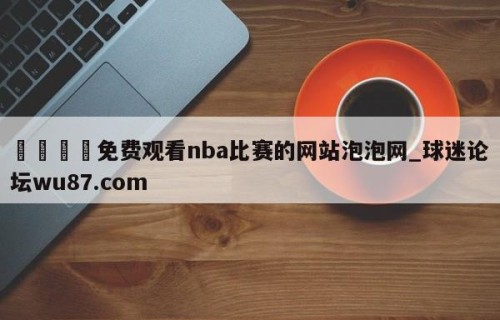 🍢免费观看nba比赛的网站泡泡网_球迷论坛wu87.com