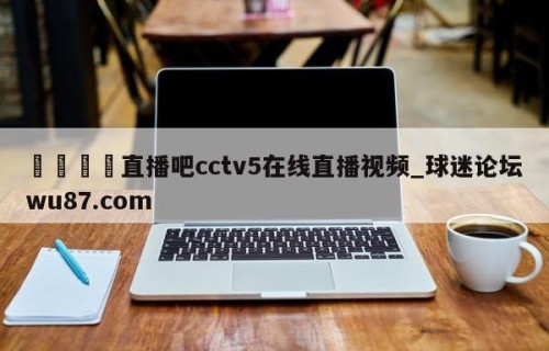🍢直播吧cctv5在线直播视频_球迷论坛wu87.com