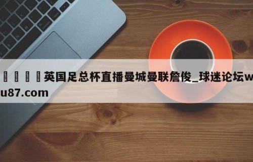 🍢英国足总杯直播曼城曼联詹俊_球迷论坛wu87.com