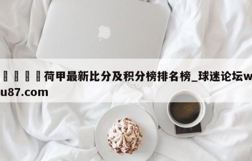 🍢荷甲最新比分及积分榜排名榜_球迷论坛wu87.com