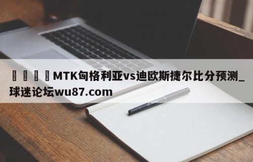 🍢MTK匈格利亚vs迪欧斯捷尔比分预测_球迷论坛wu87.com